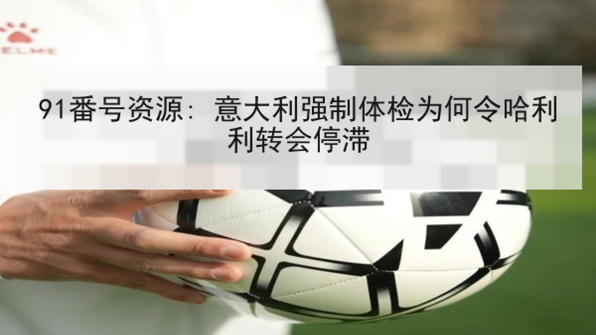 91番号资源: 意大利强制体检为何令哈利利转会停滞 91番号资源: 意大利强制体检为何令哈利利转会停滞