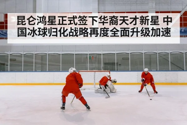 昆仑鸿星正式签下华裔天才新星 中国冰球归化战略再度全面升级加速