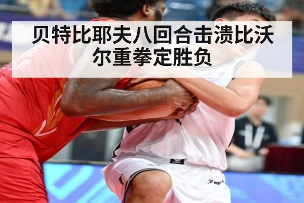 贝特比耶夫八回合击溃比沃尔重拳定胜负