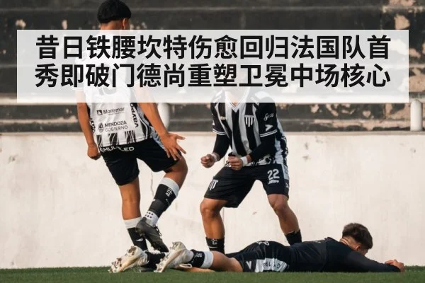 昔日铁腰坎特伤愈回归法国队首秀即破门德尚重塑卫冕中场核心